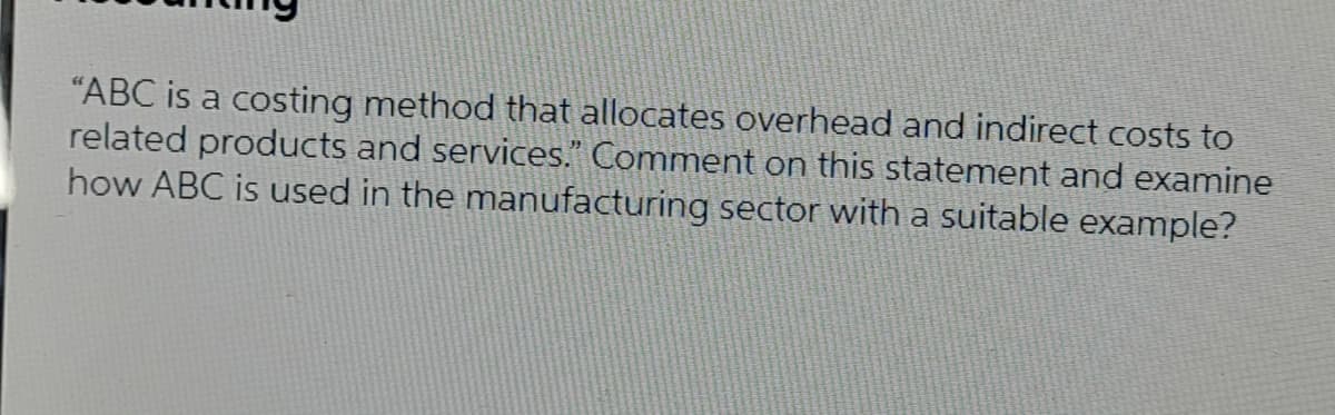 "ABC is a costing method that allocates overhead and indirect costs to
related products and services." Comment on this statement and examine
how ABC is used in the manufacturing sector with a suitable example?
