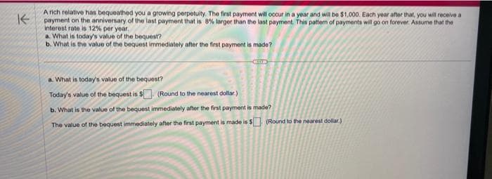 K
A rich relative has bequeathed you a growing perpetuity. The first payment will occur in a year and will be $1,000. Each year after that, you will receive a
payment on the anniversary of the last payment that is 8% larger than the last payment. This pattern of payments will go on forever. Assume that the
interest rate is 12% per year.
a. What is today's value of the bequest?
b. What is the value of the bequest immediately after the first payment is made?
a. What is today's value of the bequest?
Today's value of the bequest is $. (Round to the nearest dollar)
b. What is the value of the bequest immediately after the first payment is made?
The value of the bequest immediately after the first payment is made is $. (Round to the nearest dollar)