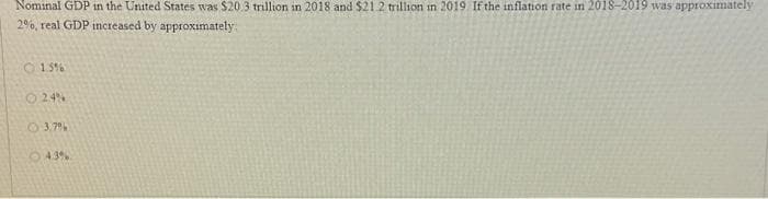 Nominal GDP in the United States was $20.3 trillion in 2018 and $21.2 trillion in 2019 If the inflation rate in 2018-2019 was approximately
2%, real GDP increased by approximately
1.5%
24%
3.7%
4.3%.