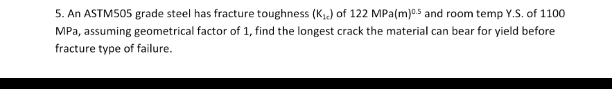 5. An ASTM505 grade steel has fracture toughness (K1,) of 122 MPa(m)05 and room temp Y.S. of 1100
MPa, assuming geometrical factor of 1, find the longest crack the material can bear for yield before
fracture type of failure.
