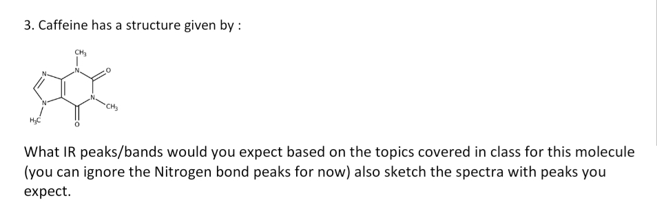 3. Caffeine has a structure given by :
CH3
H;C
What IR peaks/bands would you expect based on the topics covered in class for this molecule
(you can ignore the Nitrogen bond peaks for now) also sketch the spectra with peaks you
expect.

