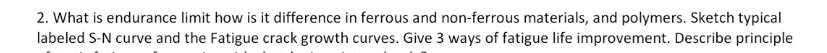 2. What is endurance limit how is it difference in ferrous and non-ferrous materials, and polymers. Sketch typical
labeled S-N curve and the Fatigue crack growth curves. Give 3 ways of fatigue life improvement. Describe principle

