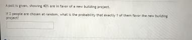 A poll is given, showing 40% are in favor of a new building project.
If 2 people are chosen at random, what is the probability that exactly 1 of them favor the new building
project?