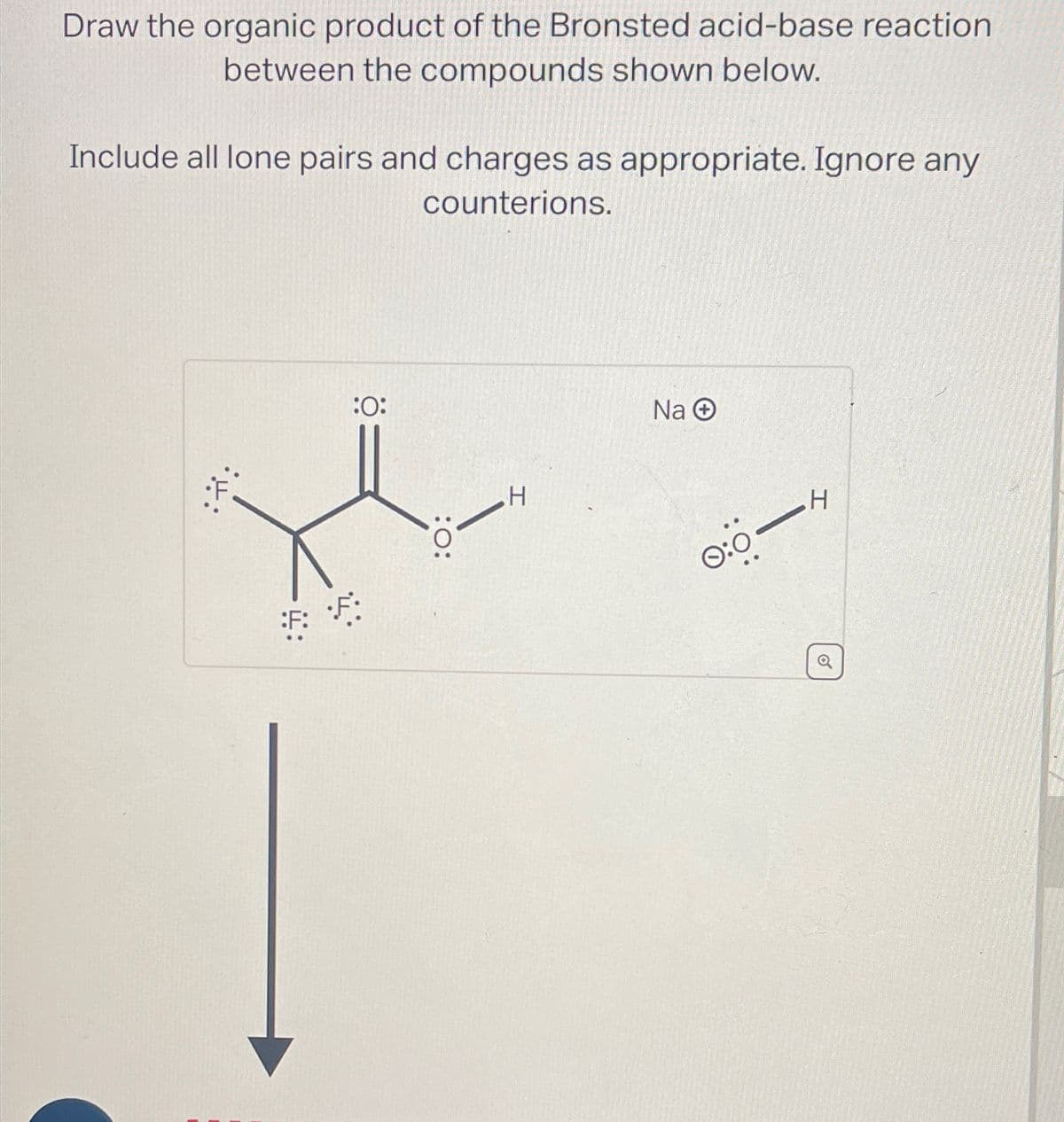 Draw the organic product of the Bronsted acid-base reaction
between the compounds shown below.
Include all lone pairs and charges as appropriate. Ignore any
counterions.
•H
:F:
:O:
:O:
H
Na Ⓒ
0:0-
H