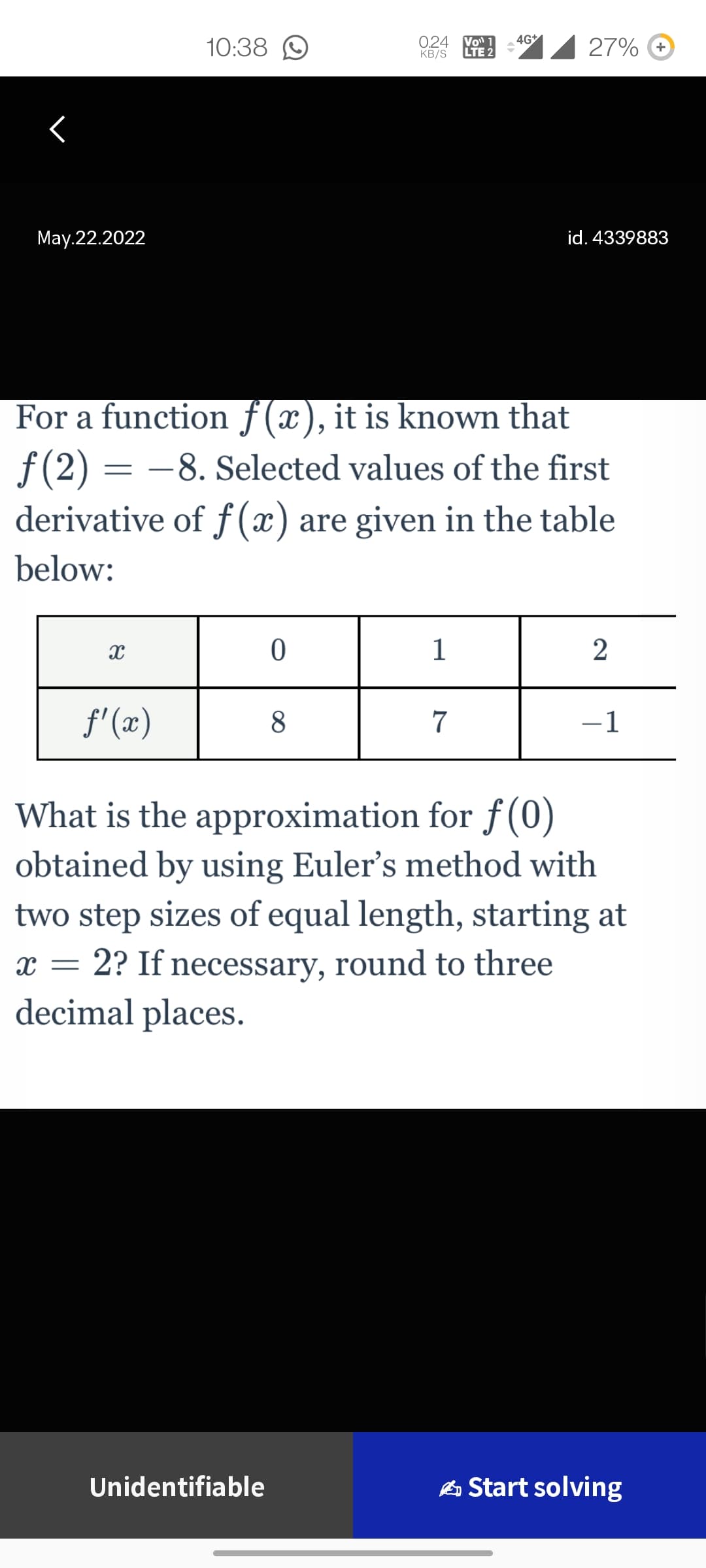 10:38
0.24 Vo¹
KB/S
4G+
27% +
<
May.22.2022
id. 4339883
For a function f(x), it is known that
f(2)= -8. Selected values of the first
derivative of f(x) are given in the table
below:
X
0
1
2
f'(x)
8
7
-1
What is the approximation for f(0)
obtained by using Euler's method with
two step sizes of equal length, starting at
x = 2? If necessary, round to three
decimal places.
Unidentifiable
Start solving
LTE 2