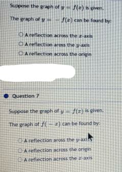 Suppose the graph of yf(z) is given.
The graph of
f(a) can be found by:
A reflection
across the z-axis
A reflection aross the y-axis
A reflection across the origin
Question 7
Suppose the graph of yf(r) is given.
The graph of f(a) can be found by:
A reflection aross the g-axi
A reflection across the origin
A reflection across the z-axis