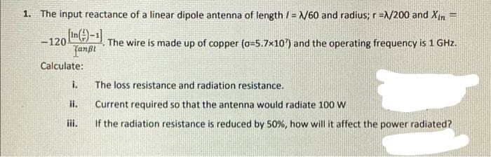 1. The input reactance of a linear dipole antenna of length /= X/60 and radius; r =X/200 and Xin =
-120 (n)-1]
The wire is made up of copper (o=5.7x10') and the operating frequency is 1 GHz.
fanfi
Calculate:
i.
The loss resistance and radiation resistance.
ii.
Current required so that the antenna would radiate 100 W
If the radiation resistance is reduced by 50%, how will it affect the power radiated?