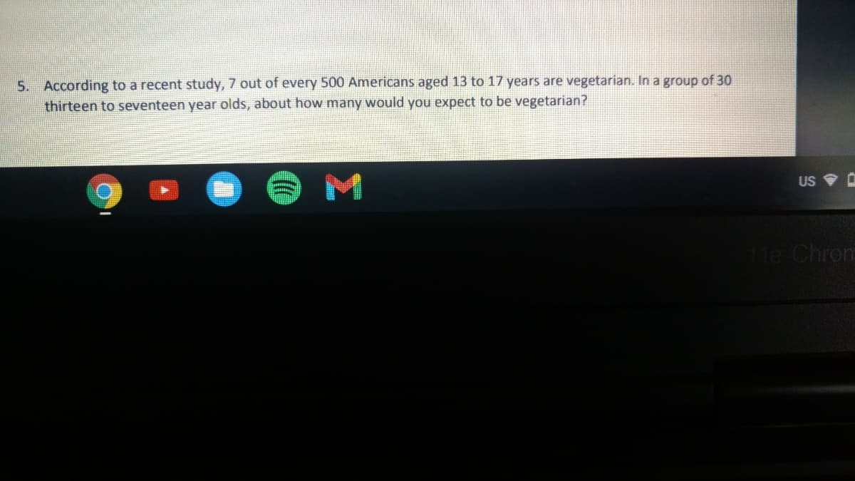 S. According to a recent study, 7 out of every 500 Americans aged 13 to 17 years are vegetarian. In a group of 30
thirteen to seventeen year olds, about how many would you expect to be vegetarian?
US
1He Chrom
