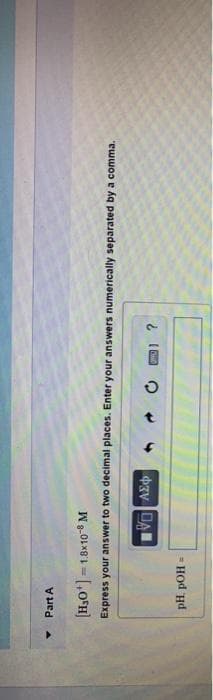 Part A
[H,O*] = 1.8x10 M
Express your answer to two decimal places. Enter your answers numerically separated by a comma.
pH. pOH
%3D
