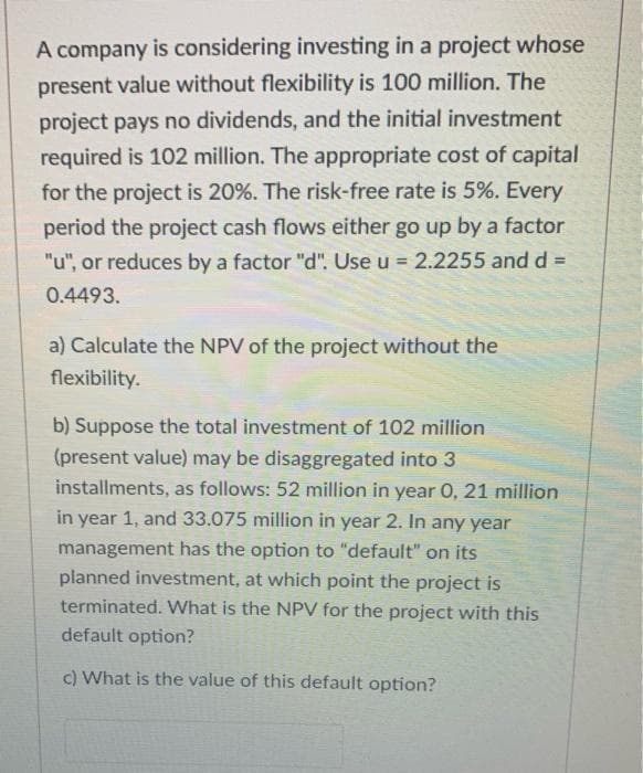 A company is considering investing in a project whose
present value without flexibility is 100 million. The
project pays no dividends, and the initial investment
required is 102 million. The appropriate cost of capital
for the project is 20%. The risk-free rate is 5%. Every
period the project cash flows either go up by a factor
"u", or reduces by a factor "d". Use u = 2.2255 and d% =
%3D
0.4493.
a) Calculate the NPV of the project without the
flexibility.
b) Suppose the total investment of 102 million
(present value) may be disaggregated into 3
installments, as follows: 52 million in year 0, 21 million
in year 1, and 33.075 million in year 2. In any year
management has the option to "default" on its
planned investment, at which point the project is
terminated. What is the NPV for the project with this
default option?
c) What is the value of this default option?
