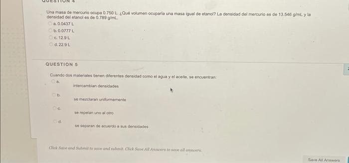 Una masa de mercurio ocupa 0.750 L Qué volumen ocuparla una masa igual de etanol? La densidad del mercurio es de 13.546 g/ml y la
densidad del etanol es de 0.789 g/ml.
a. 0.0437 L
b.0.0777L
Oa. 12.9L
Od. 22.9L
QUESTION 5
Cuando dos materiales tienen diferentes densidad como el agua y el aceite, se encuentran
intercambian densidades
b.
se mezclaran uniformemente
se repelan uno al otro
se separan de acuerdo a sus densidades
Chick Save and Suhmit to save and submit. Click Save All Aners to save all unmoers
Save All Answers
