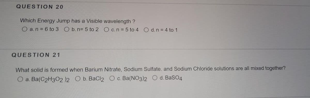 QUESTION 20
Which Energy Jump has a Visible wavelength ?
O a.n = 6 to 3 O b. n= 5 to 2 O c.n= 5 to 4 O d. n = 4 to 1
QUESTION 21
What solid is formed when Barium Nitrate, Sodium Sulfate. and Sodium Chloride solutions are all mixed together?
O a. Ba(C2H3O2 )2 O b. BaCl2 O c. Ba(NO3)2 O d. BaSO4
