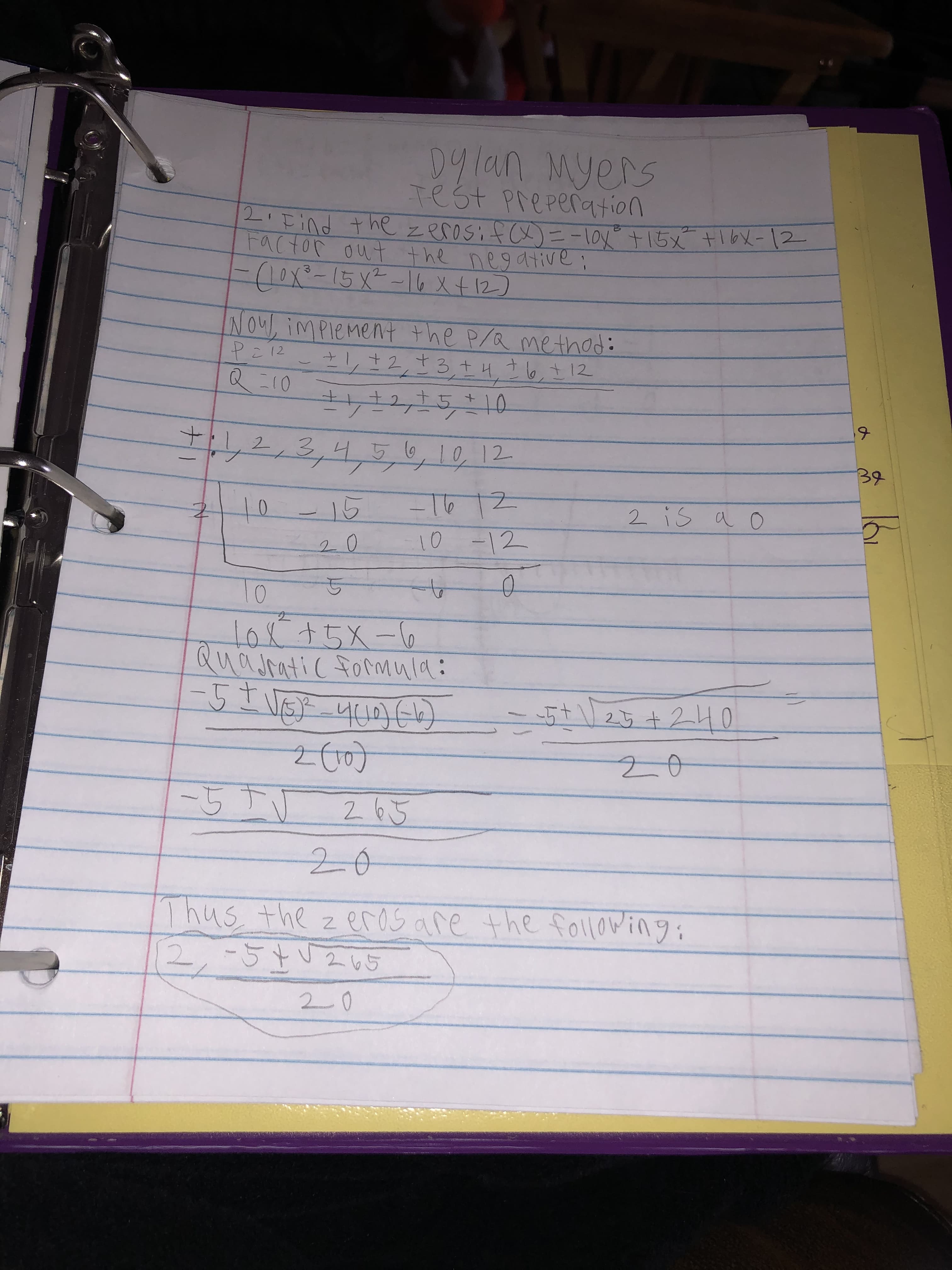 09lan Myers
Test Preperation
L'Tind the zerosif cx)=-lav°+15x
Factor out the negative;
tibX-12
-(10x²-15x²-16 x t 12)
NOU, imPlement the P/Q method:
Pi12
1,12,13+4,76,712
Q :10
12,15+10
,
2,3,4,5,6
6,10,12
10,12
32
-16/2
10-12
2 is a o
t0-15
10
1o8+5X-6
Quajratic formula:
-5t
25 +240
-55V
2 65
20
Thus the z eras are the following;
2,-57V260
2 65
