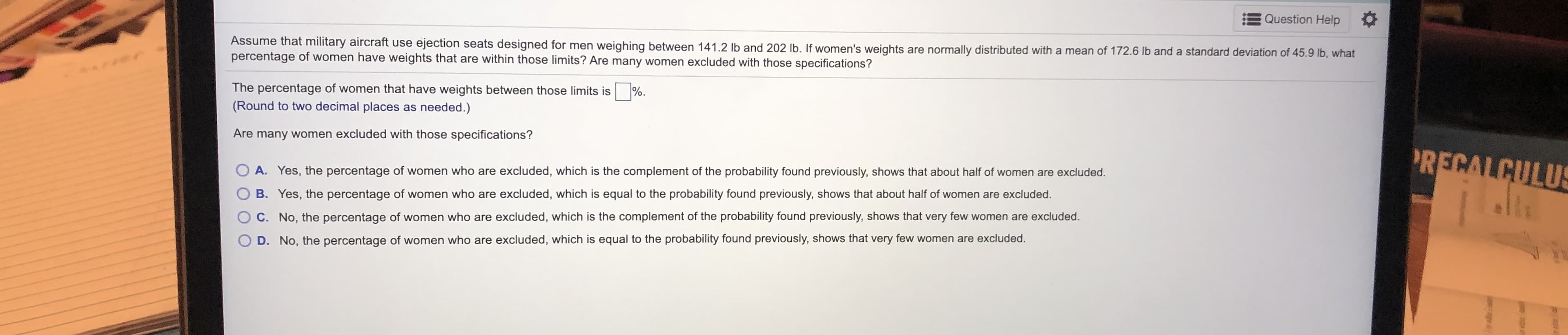 Assume that military aircraft use ejection seats designed for men weighing between 141.2 lb and 202 lb. If women's weights are normally distributed with a mean of 172.6 Ib and a standard deviation of 45.9 lb, what
percentage of women have weights that are within those limits? Are many women excluded with those specifications?
The percentage of women that have weights between those limits is
%.
(Round to two decimal places as needed )
