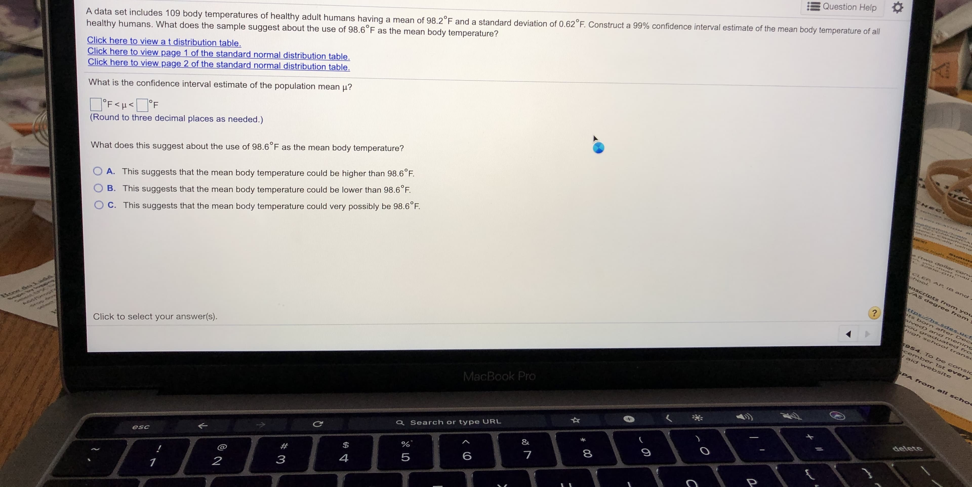 Question Help
A data set includes 109 body temperatures of healthy adult humans having a mean of 98.2°F and a standard deviation of 0.62°F. Construct a 99% confidence interval estimate of the mean body temperature of all
healthy humans. What does the sample suggest about the use of 98.6°F as the mean body temperature?
Click here to viou o
