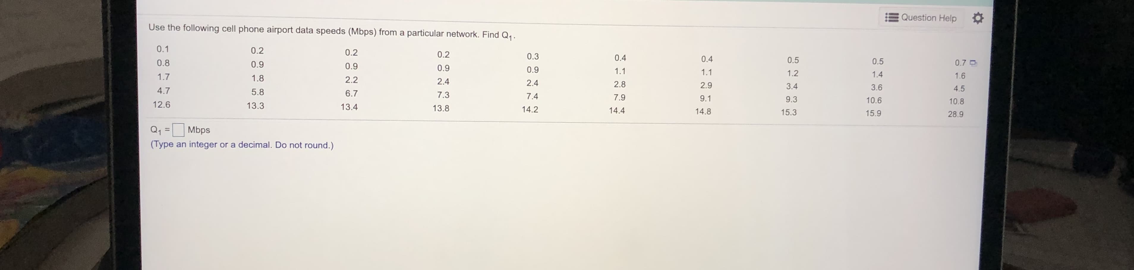 Use the following cell phone airport data speeds (Mbps) from a particular network. Find Q1.
0.1
0.2
0.2
0.2
0.3
0.4
0.4
0.8
0.9
0.5
0.5
0.7 D
0.9
0.9
0.9
1.1
1.1
1.2
1.4
1.6
1.7
1.8
2.2
2.4
2.4
2.8
2.9
3.4
3.6
4.5
4.7
5.8
6.7
7.3
7.4
7.9
9.1
9.3
10.6
10.8
12.6
13.3
13.4
13.8
14.2
14.4
14.8
15.3
15.9
28.9
Q1
Mbps
%3D
(Type an integer or a decimal Do not round )
