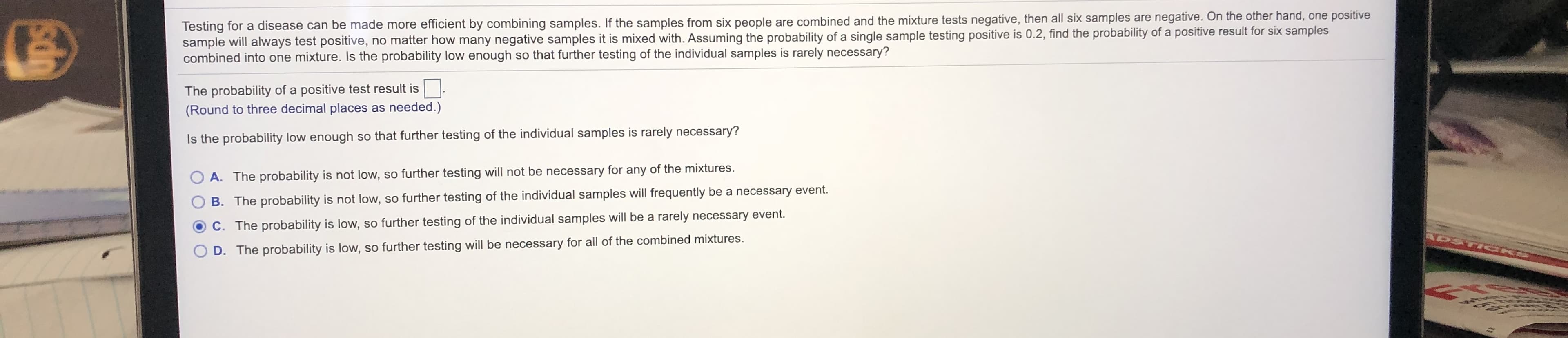 Testing for a disease can be made more efficient by combining samples. If the samples from six people are combined and the mixture tests negative, then all six samples are negative. On the other hand, one positive
sample will always test positive, no matter how many negative samples it is mixed with. Assuming the probability of a single sample testing positive is 0.2, find the probability of a positive result for six samples
combined into one mixture. Is the probability low enough so that further testing of the individual samples is rarely necessary?
The probability of a positive test result is
(Round to three decimal places as needed.)
Is the probability low enough so that further testing of the individual samples is rarely necessary?
O A. The probability is not low, so further testing will not be necessary for any of the mixtures.
B. The probability is not low, so further testing of the individual samples will frequently be a necessary event.
C. The probability is low, so further testing of the individual samples will be a rarely necessary event.
ADSTIG
D. The probability is low, so further testing will be necessary for all of the combined mixtures.
