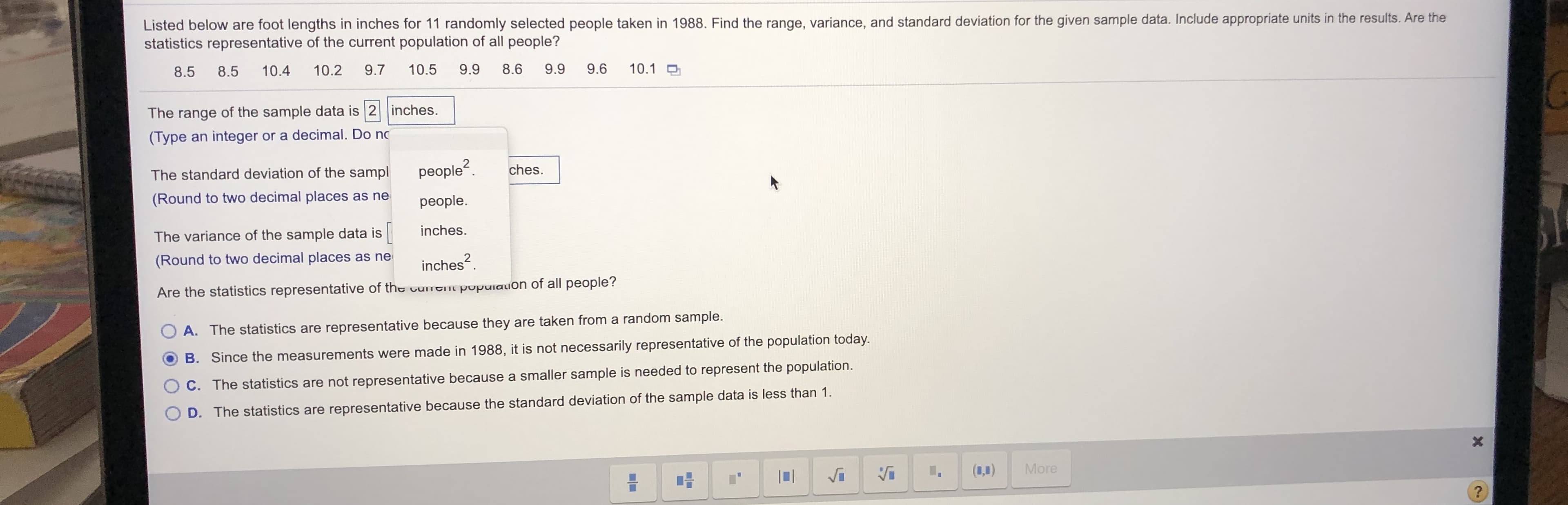 Listed below are foot lengths in inches for 11 randomly selected people taken in 1988. Find the range, variance, and standard deviation for the given sample data. Include appropriate units in the results. Are the
statistics representative of the current population of all people?
8.5
8.5
10.4
10.2
9.7
10.5
9.9
8.6
9.9
9.6
10.1 O
The range of the sample data is 2 inches.
(Type an integer or a decimal. Do no
The standard deviation of the sampl
people?.
ches.
(Round to two decimal places as ne
people.
inches.
The variance of the sample data is
(Round to two decimal places as ne
inches?.
Are the statistics representative of the urtni pupulauon of all people?
A. The statistics are representative because they are taken from a random sample.
B. Since the measurements were made in 1988, it is not necessarily representative of the population today.
C. The statistics are not representative because a smaller sample is needed to represent the population.
D. The statistics are representative because the standard deviation of the sample data is less than 1.
(1,1)
More
