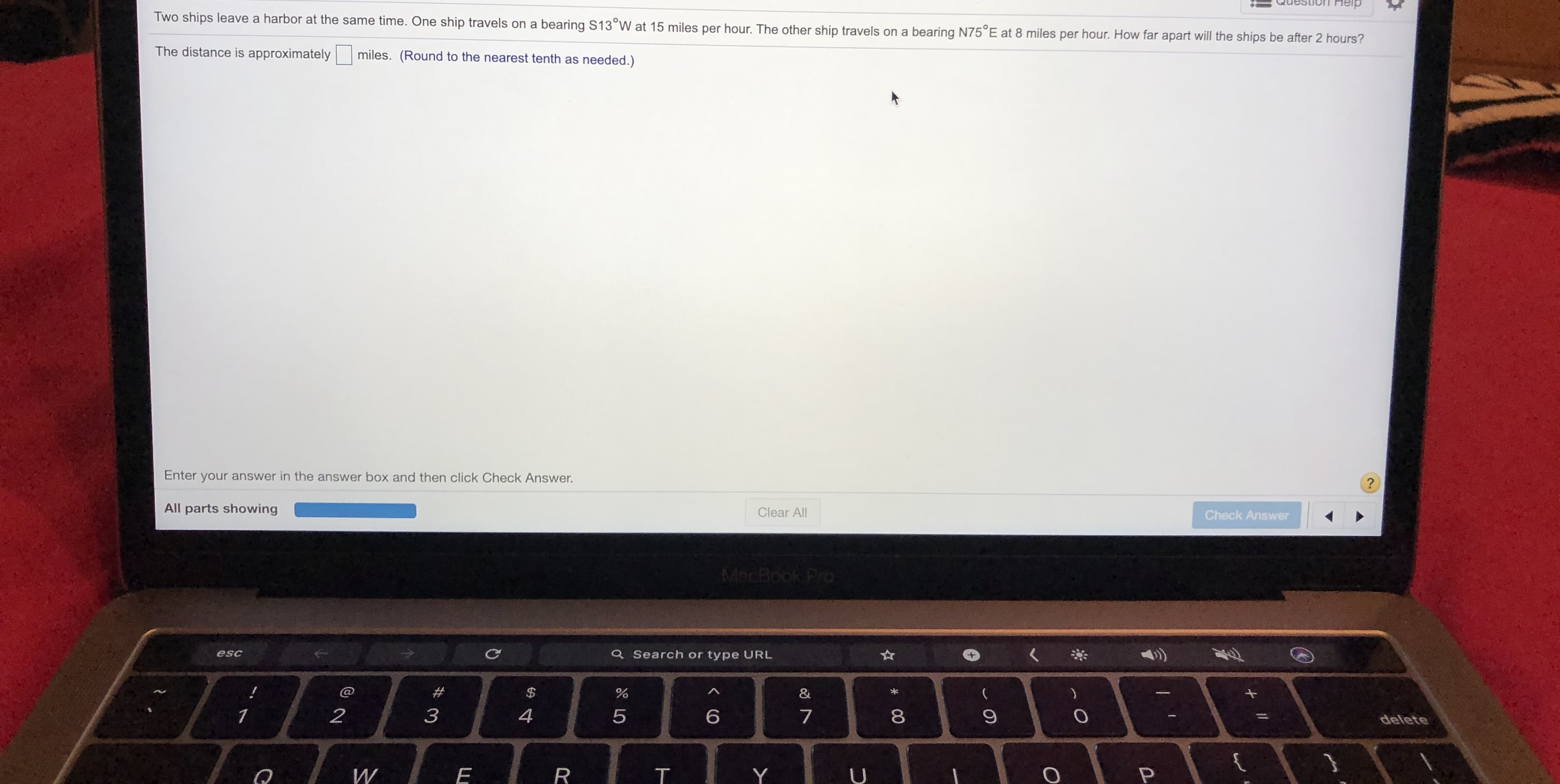Help
Two ships leave a harbor at the same time. One ship travels on a bearing S13°W at 15 miles per hour. The other ship travels on a bearing N75°E at 8 miles per hour. How far apart will the ships be after 2 hours?
The distance is approximately
miles. (Round to the nearest tenth as needed.)
Enter your answer in the answer box and then click Check Answer.
All parts showing
Clear All
Check Answer
MacBook Pro
esc
Q Search or type URL
@
&
4
delete
T.
+ I/
* 00
くO
