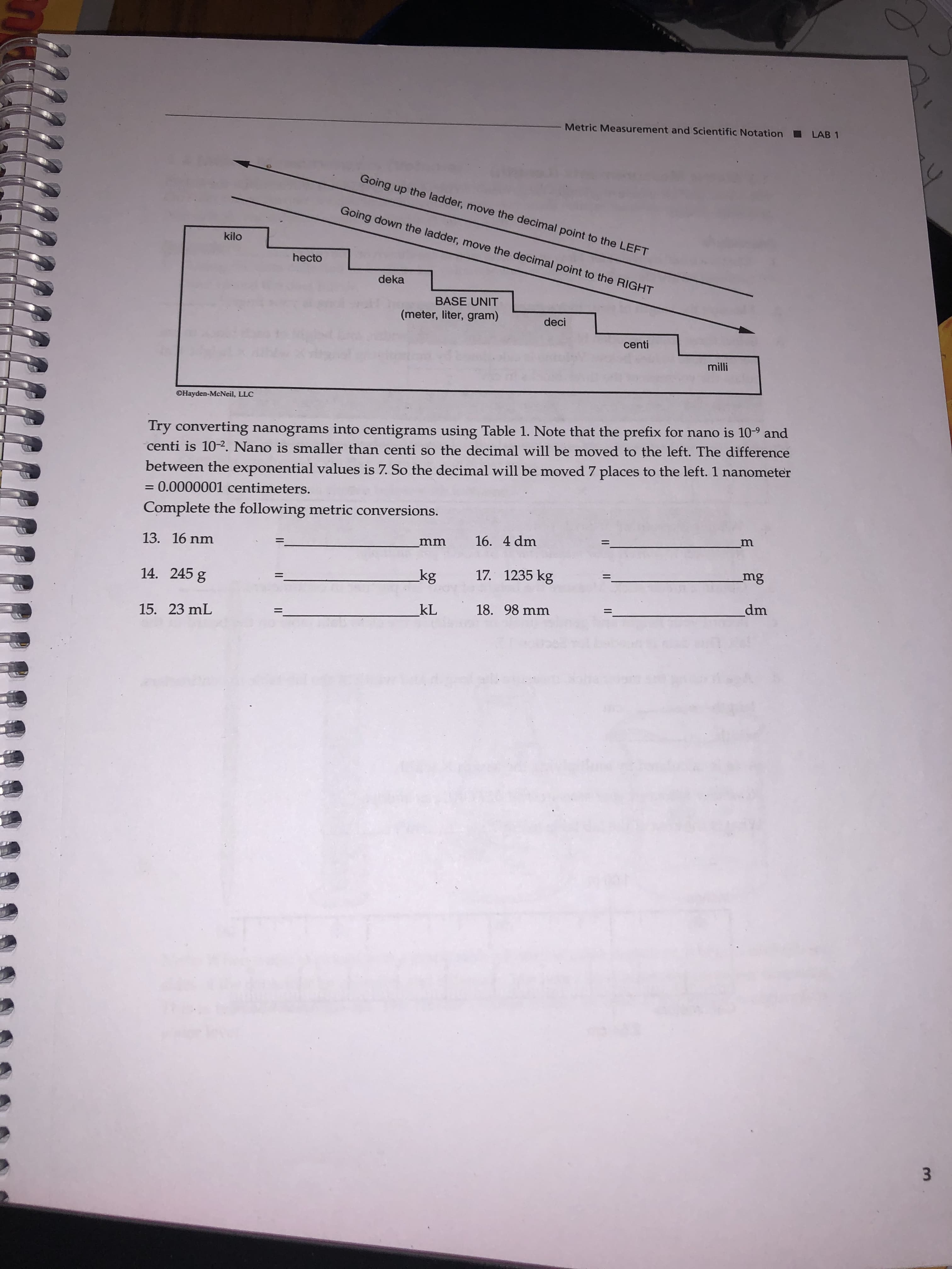 Metric Measurement and Scientific Notation
LAB 1
Going up the ladder, move the decimal point to the LEFT
Going down the ladder, move the decimal point to the RIGHT
kilo
hecto
deka
BASE UNIT
(meter, liter, gram)
deci
centi
milli
©Hayden-McNeil, LLC
Try converting nanograms into centigrams using Table 1. Note that the prefix for nano is 10-9 and
centi is 10-2. Nano is smaller than centi so the decimal will be moved to the left. The difference
between the exponential values is 7. So the decimal will be moved 7 places to the left. 1 nanometer
= 0.0000001 centimeters.
Complete the following metric conversions.
m
16. 4 dm
13. 16 nm
mm
mg
17. 1235 kg
kg
14. 245 g
dm
18. 98 mm
kL
%3D
15. 23 mL
3.
