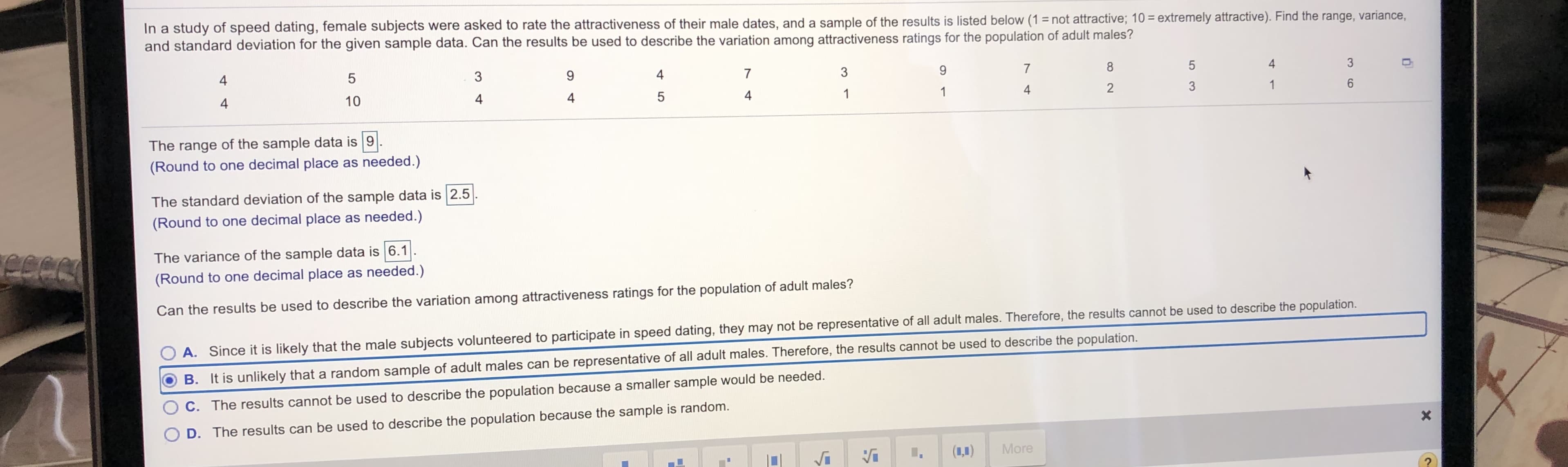 In a study of speed dating, female subjects were asked to rate the attractiveness of their male dates, and a sample of the results is listed below (1 = not attractive; 10 = extremely attractive). Find the range, variance,
and standard deviation for the given sample data. Can the results be used to describe the variation among attractiveness ratings for the population of adult males?
8
4
3
4
3
4
4
3
4
10
4
4
4
The range of the sample data is 9
(Round to one decimal place as needed.)
The standard deviation of the sample data is 2.5
(Round to one decimal place as needed.)
The variance of the sample data is 6.1
(Round to one decimal place as needed.)
Can the results be used to describe the variation among attractiveness ratings for the population of adult males?
A. Since it is likely that the male subjects volunteered to participate in speed dating, they may not be representative of all adult males. Therefore, the results cannot be used to describe the population.
B. It is unlikely that a random sample of adult males can be representative of all adult males. Therefore, the results cannot be used to describe the population.
C. The results cannot be used to describe the population because a smaller sample would be needed.
D. The results can be used to describe the population because the sample is random.
(1,1)
More
