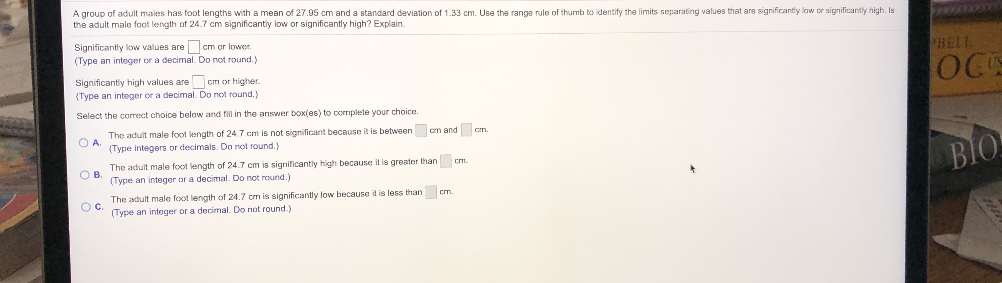 A group of adult males has foot lengths with a mean of 27.95 cm and a standard deviation of 1.33 cm. Use the range rule of thumb to identify the limits separating values that are significantly low or significantly high. Is
the adult male foot length of 24.7 cm significantly low or significantly high? Explain.
Significantly low values are
(Type an integer or a decimal. Do not round.)
cm or lower.
BELL
OC
Significantly high values are
(Type an integer or a decimal. Do not round.)
US
cm or higher.
Select the correct choice below and fill in the answer box(es) to complete your choice.
The adult male foot length of 24.7 cm is not significant because it is between
O A.
cm and
cm.
(Type integers or decimals. Do not round.)
BIO
The adult male foot length of 24.7 cm is significantly high because it is greater than
B.
cm.
(Type an integer or a decimal. Do not round.)
cm.
The adult male foot length of 24.7 cm is significantly low because it is less than
C.
(Type an integer or a decimal. Do not round.)
