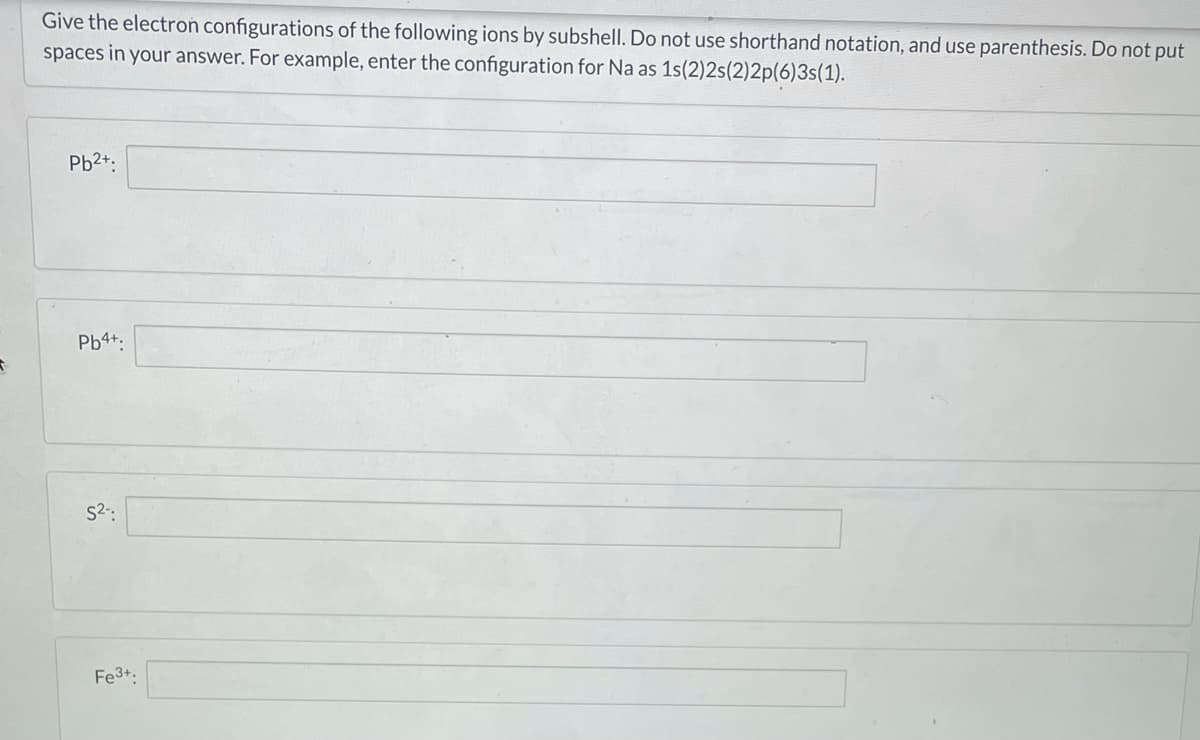 Give the electron configurations of the following ions by subshell. Do not use shorthand notation, and use parenthesis. Do not put
spaces in your answer. For example, enter the configuration for Na as 1s(2)2s(2)2p(6)3s(1).
Pb2+.
Pb4+.
S2-:
Fe3+:
