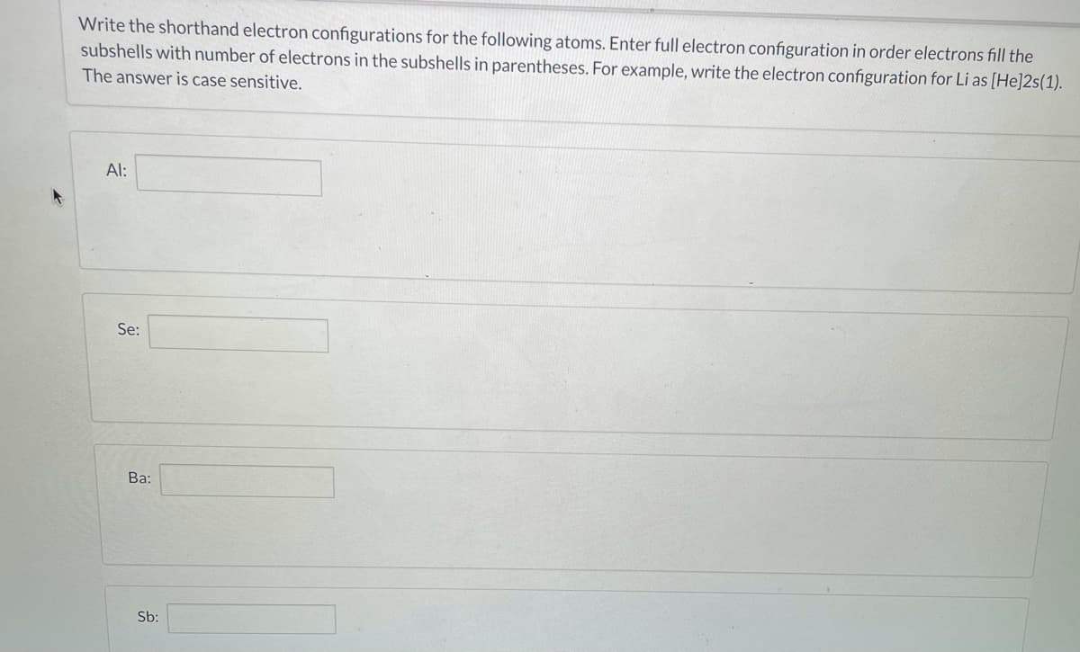 Write the shorthand electron configurations for the following atoms. Enter full electron configuration in order electrons fill the
subshells with number of electrons in the subshells in parentheses. For example, write the electron configuration for Li as [He]2s(1).
The answer is case sensitive.
Al:
Se:
Ba:
Sb:
