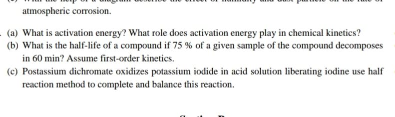 atmospheric corrosion.
. (a) What is activation energy? What role does activation energy play in chemical kinetics?
(b) What is the half-life of a compound if 75 % of a given sample of the compound decomposes
in 60 min? Assume first-order kinetics.
(c) Postassium dichromate oxidizes potassium iodide in acid solution liberating iodine use half
reaction method to complete and balance this reaction.
