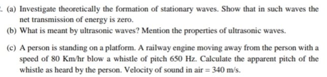 . (a) Investigate theoretically the formation of stationary waves. Show that in such waves the
net transmission of energy is zero.
(b) What is meant by ultrasonic waves? Mention the properties of ultrasonic waves.
(c) A person is standing on a platform. A railway engine moving away from the person with a
speed of 80 Km/hr blow a whistle of pitch 650 Hz. Calculate the apparent pitch of the
whistle as heard by the person. Velocity of sound in air = 340 m/s.
