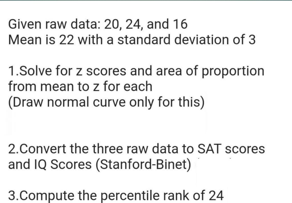 Given raw data: 20, 24, and 16
Mean is 22 with a standard deviation of 3
1.Solve for z scores and area of proportion
from mean to z for each
(Draw normal curve only for this)
2.Convert the three raw data to SAT scores
and IQ Scores (Stanford-Binet)
3.Compute the percentile rank of 24
