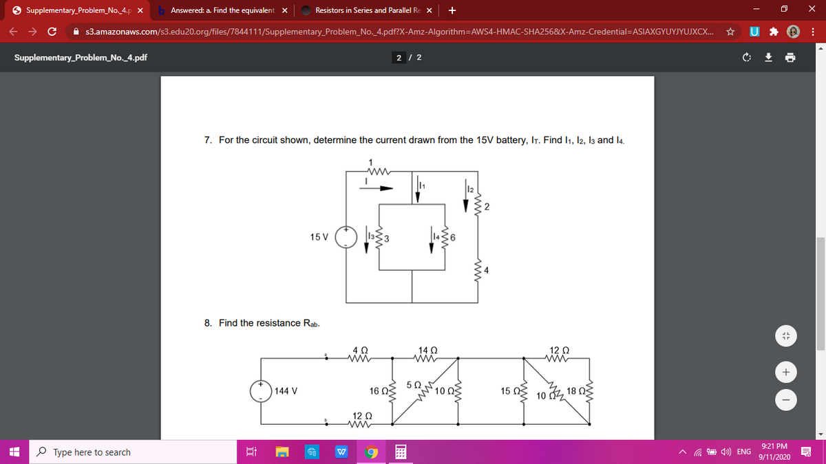 Supplementary_Problem_No. 4.p
Answered: a. Find the equivalent x
Resistors in Series and Parallel Re x
+
i s3.amazonaws.com/s3.edu20.org/files/7844111/Supplementary_Problem_No. 4.pdf?X-Amz-Algorithm=AWS4-HMAC-SHA256&X-Amz-Credential=ASIAXGYUYJYUJXCX..
U *
Supplementary_Problem_No_4.pdf
2 / 2
7. For the circuit shown, determine the current drawn from the 15V battery, IT. Find I1, l2, l3 and l4.
15 V
8. Find the resistance Rab.
14 Q
12 0
+
50
16 Ω
100
15 Ng 10 , 18 0
144 V
12 Q
9:21 PM
P Type here to search
4) ENG
9/11/2020
