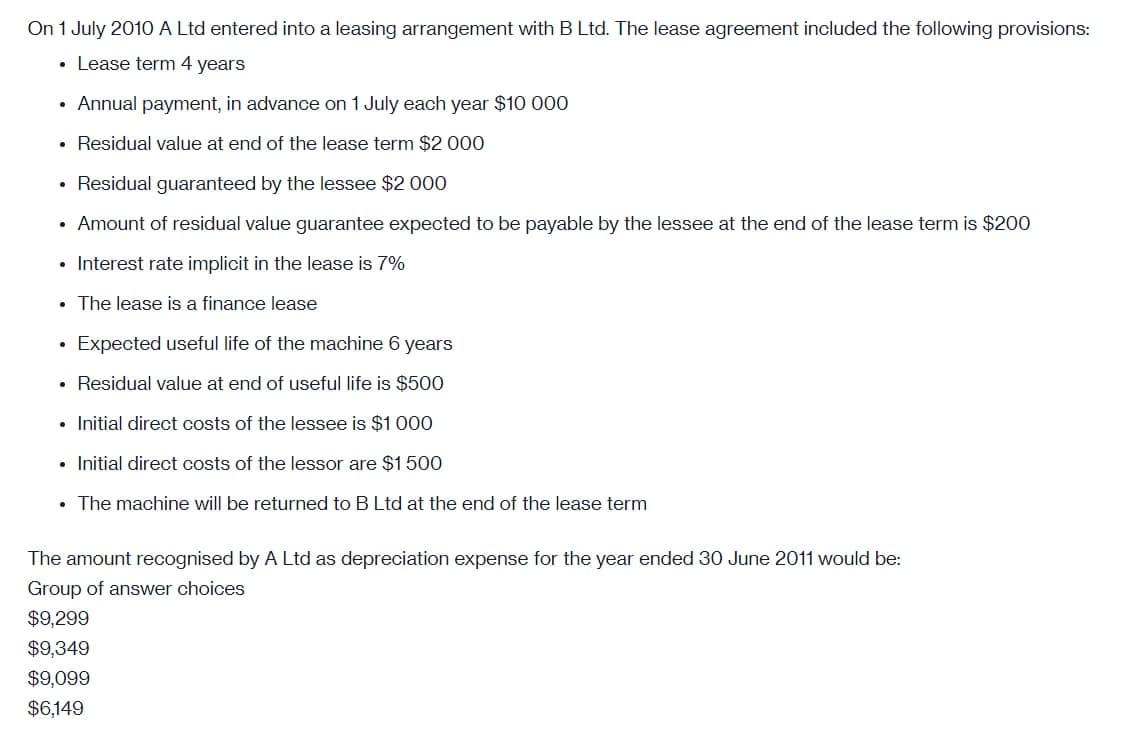 On 1 July 2010 A Ltd entered into a leasing arrangement with B Ltd. The lease agreement included the following provisions:
• Lease term 4 years
• Annual payment, in advance on 1 July each year $10 000
• Residual value at end of the lease term $2 000
• Residual guaranteed by the lessee $2 000
• Amount of residual value guarantee expected to be payable by the lessee at the end of the lease term is $200
• Interest rate implicit in the lease is 7%
• The lease is a finance lease
Expected useful life of the machine 6 years
• Residual value at end of useful life is $500
• Initial direct costs of the lessee is $1 000
• Initial direct costs of the lessor are
500
• The machine will be returned to B Ltd at the end of the lease term
The amount recognised by A Ltd as depreciation expense for the year ended 30 June 2011 would be:
Group of answer choices
$9,299
$9,349
$9,099
$6,149
