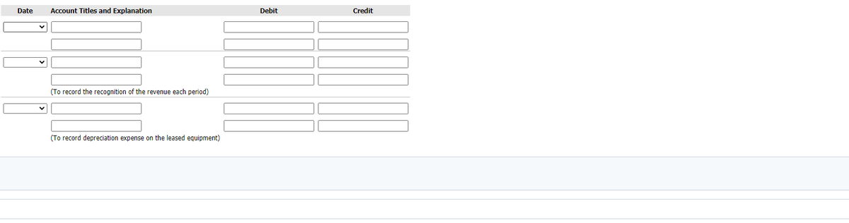 Date
Account Titles and Explanation
Debit
Credit
(To record the recognition of the revenue each period)
(To record depreciation expense on the leased equipment)
