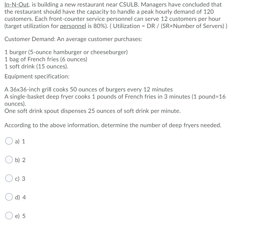 In-N-Out. is building a new restaurant near CSULB. Managers have concluded that
the restaurant should have the capacity to handle a peak hourly demand of 120
customers. Each front-counter service personnel can serve 12 customers per hour
(target utilization for personnel is 80%). ( Utilization = DR / (SR×Number of Servers) )
Customer Demand: An average customer purchases:
1 burger (5-ounce hamburger or cheeseburger)
1 bag of French fries (6 ounces)
1 soft drink (15 ounces).
Equipment specification:
A 36x36-inch grill cooks 50 ounces of burgers every 12 minutes
A single-basket deep fryer cooks 1 pounds of French fries in 3 minutes (1 pound=16
ounces).
One soft drink spout dispenses 25 ounces of soft drink per minute.
According to the above information, determine the number of deep fryers needed.
O a) 1
b) 2
c) 3
d) 4
e) 5
