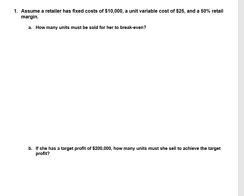 1. Assume a retailer has fixed costs of $10,000, a unit variable cost of $25, and a 50% retail
margin.
a. How many units must be sold for her to break-even?
b. If she has a target profit of $200,000, how many units must she sell to achieve the target
profit?
