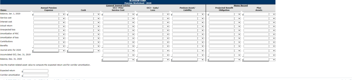 BLOSSOM CORP.
Pension Worksheet-2020
General Journal Entries
OCI-Prior
Service Cost
Memo Record
Projected Benefit
Obligation
OCI- Gain/
Penison Asset/
Liability
Annual Pension
Plan
Items
Expense
Cash
Loss
Assets
Balance, Jan. 1, 2020
Service cost
Interest cost
Actual return
Unexpected loss
Amortization of PSC
Amortization of loss
Contributions
Benefits
Journal entry for 2020
Accumulated OCI, Dec. 31, 2019
Balance, Dec. 31, 2020
Use the market-related asset value to compute the expected return and for corridor amortization.
Expected return
24
Corridor amortization
>>>
