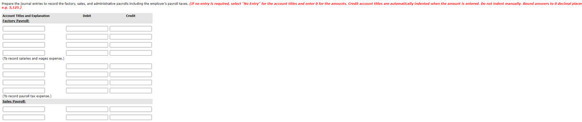 Prepare the journal entries to record the factory, sales, and administrative payrolls including the employer's payroll taxes. (If no entry is required, select "No Entry" for the account titles and enter 0 for the amounts. Credit account titles are automatically indented when the amount is entered. Do not indent manually. Round answers to 0 decimal places
e.g. 5,125.)
Account Titles and Explanation
Debit
Credit
Factory Payroll:
(To record salaries and wages expense.)
(To record payroll tax expense.)
Sales Payroll:
