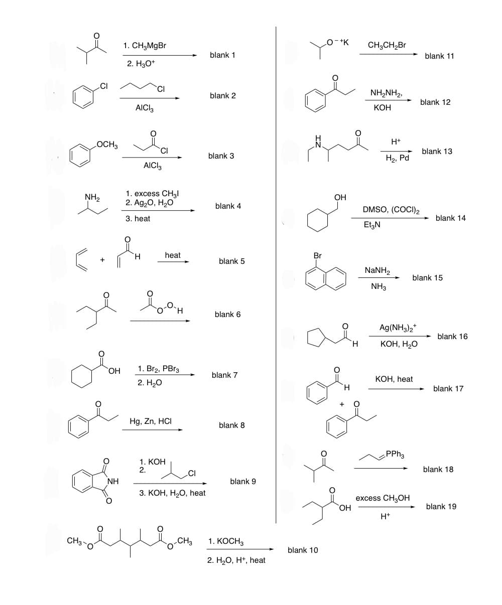 OCH3
NH₂
CH3-
OH
1. CH₂MgBr
2. H3O+
NH
AICI 3
CI
.&M
H
ze bes
AICI3
1. excess CH3l
2. Ag₂O, H₂O
3. heat
heat
1. Br2, PBr3
2. H₂O
Hg, Zn, HCI
1. KOH
2.
CI
3. KOH, H₂O, heat
CH3
blank 1
blank 2
blank 3
blank 4
blank 5
blank 6
blank 7
blank 8
blank 9
1. KOCH3
2. H₂O, H+, heat
blank 10
O-+K
OH
OH
CH3CH₂Br
NH,NH2,
KOH
H+
H₂, Pd
DMSO, (COCI) 2
Et3N
NaNH,
NH3
Ag(NH3)2*
KOH, H₂O
KOH, heat
PPh3
excess CH3OH
H+
blank 11
blank 12
blank 13
blank 15
blank 14
blank 16
blank 17
blank 18
blank 19