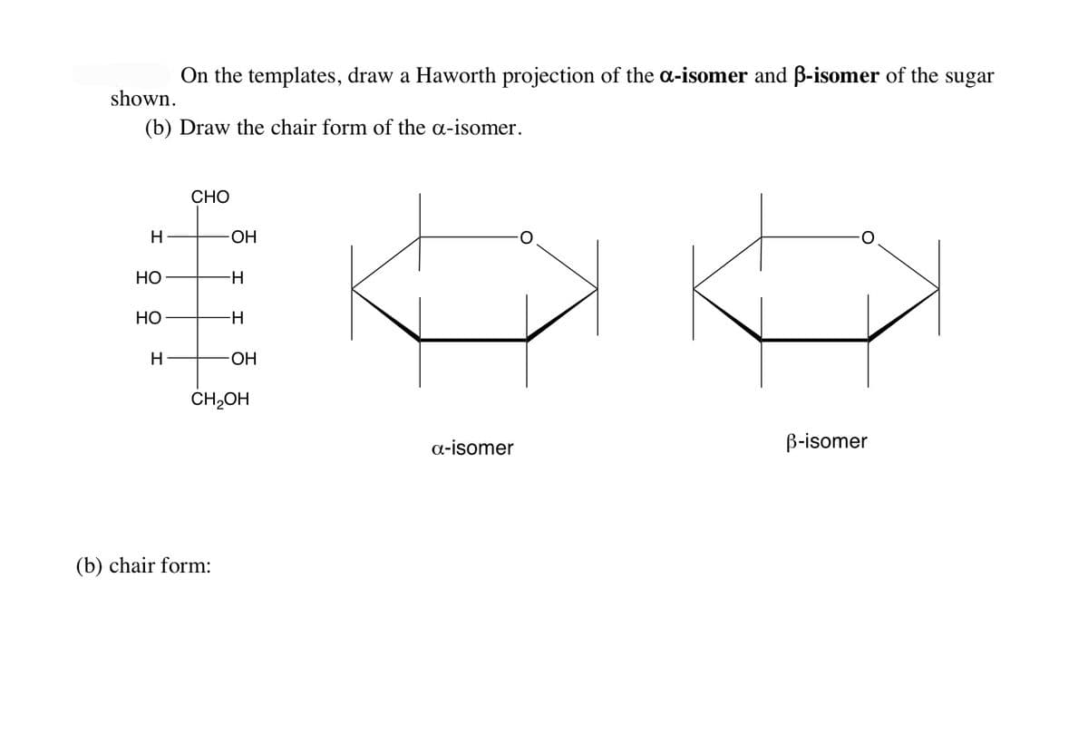 On the templates, draw a Haworth projection of the a-isomer and ß-isomer of the sugar
shown.
(b) Draw the chair form of the a-isomer.
H
HO
HO
H
CHO
-OH
(b) chair form:
-H
-H
-OH
CH₂OH
a-isomer
ß-isomer