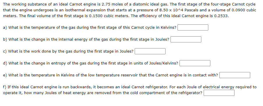 The working substance of an ideal Carnot engine is 2.75 moles of a diatomic ideal gas. The first stage of the four-stage Carnot cycle
that the engine undergoes is an isothermal expansion that starts at a pressure of 8.50 x 10^4 Pascals and a volume of 0.0900 cubic
meters. The final volume of the first stage is 0.1500 cubic meters. The efficiency of this ideal Carnot engine is 0.2533.
a) What is the temperature of the gas during the first stage of this Carnot cycle in Kelvins?
b) What is the change in the internal energy of the gas during the first stage in Joules?
c) What is the work done by the gas during the first stage in Joules?
d) What is the change in entropy of the gas during the first stage in units of Joules/Kelvins?
e) What is the temperature in Kelvins of the low temperature reservoir that the Carnot engine is in contact with?
f) If this ideal Carnot engine is run backwards, it becomes an ideal Carnot refrigerator. For each Joule of electrical energy required to
operate it, how many Joules of heat energy are removed from the cold compartment of the refrigerator?
