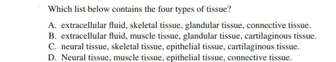 Which list below contains the four types of tissue?
A. extracellular fluid, skeletal tissue, glandular tissue, connective tissue.
B. extracellular fluid, muscle tissue, glandular tissue, cartilaginous tissue.
C. neural tissue, skeletal tissue, epithelial tissue, cartilaginous tissue.
D. Neural tissue, muscle tissue, epithelial tissue, connective tissue.
