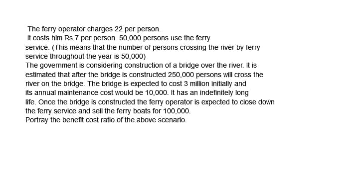 The ferry operator charges 22 per person.
It costs him Rs.7 per person. 50,000 persons use the ferry
service. (This means that the number of persons crossing the river by ferry
service throughout the year is 50,000)
The government is considering construction of a bridge over the river. It is
estimated that after the bridge is constructed 250,000 persons will cross the
river on the bridge. The bridge is expected to cost 3 million initially and
its annual maintenance cost would be 10,000. It has an indefinitely long
life. Once the bridge is constructed the ferry operator is expected to close down
the ferry service and sell the ferry boats for 100,000.
Portray the benefit cost ratio of the above scenario.
