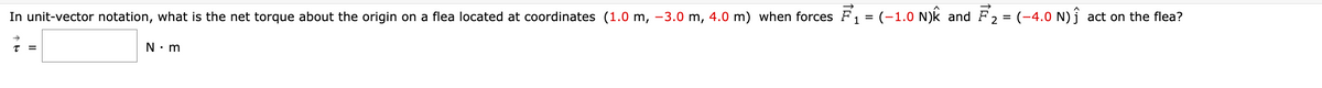 In unit-vector notation, what is the net torque about the origin on a flea located at coordinates (1.0 m, -3.0 m, 4.0 m) when forces F₁ = (-1.0 N)k and F₂ = (-4.0 N) ĵ act on the flea?
T =
N•m