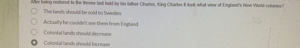 After being restored to the throne last held by his father Charles, King Charles II took what view of England's New World colonies?
The lands should be sold to Sweden
Actually he couldn't see them from England
Colonial lands should decrease
Colonial lands should increase
●