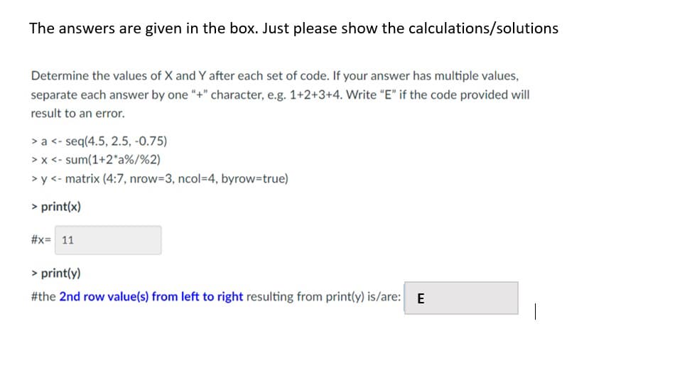 The answers are given in the box. Just please show the calculations/solutions
Determine the values of X and Y after each set of code. If your answer has multiple values,
separate each answer by one "+" character, e.g. 1+2+3+4. Write "E" if the code provided will
result to an error.
>a<- seq(4.5, 2.5, -0.75)
>x<- sum(1+2*a%/%2)
>y<- matrix (4:7, nrow-3, ncol=4, byrow=true)
>print(x)
#x= 11
>print(y)
#the 2nd row value(s) from left to right resulting from print(y) is/are: E