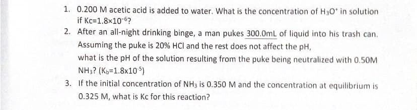 1. 0.200 M acetic acid is added to water. What is the concentration of H3O* in solution
if Kc=1.8x10-6?
2. After an all-night drinking binge, a man pukes 300.0mL of liquid into his trash can.
Assuming the puke is 20% HCI and the rest does not affect the pH,
what is the pH of the solution resulting from the puke being neutralized with 0.50M
NH3? (Kb-1.8x105)
3. If the initial concentration of NH3 is 0.350 M and the concentration at equilibrium is
0.325 M, what is Kc for this reaction?