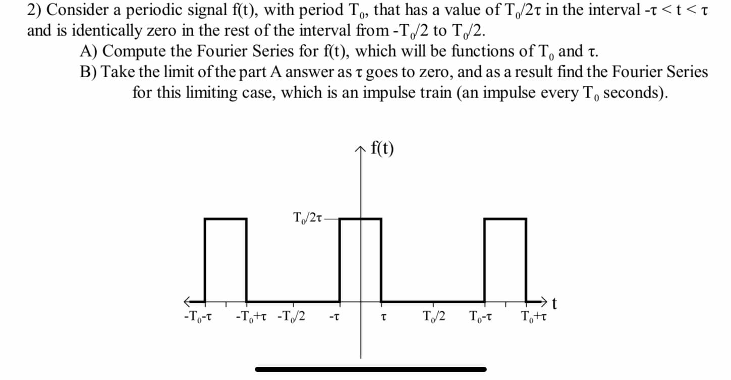 2) Consider a periodic signal f(t), with period T, that has a value of T/2t in the interval -t <t <t
and is identically zero in the rest of the interval from -T/2 to T/2.
0>
A) Compute the Fourier Series for f(t), which will be functions of T, and t.
B) Take the limit of the part A answer as t goes to zero, and as a result find the Fourier Series
for this limiting case, which is an impulse train (an impulse every T, seconds).
f(t)
T/2t -
-To-t
-T,+t -T/2
T/2
To-t
Tott
-T
