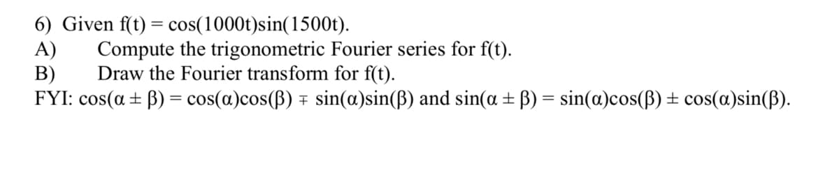 6) Given f(t) = cos(1000t)sin(1500t).
A)
B)
FYI: cos(a ± B) = cos(a)cos(B) + sin(a)sin(B) and sin(a ± ß) = sin(a)cos(B) ± cos(a)sin(ß).
Compute the trigonometric Fourier series for f(t).
Draw the Fourier transform for f(t).
