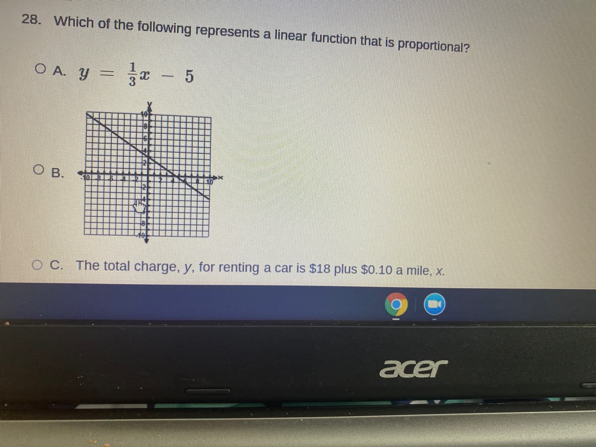 28. Which of the following represents a linear function that is proportional?
O A. y = - 5
O B.
O C. The total charge, y, for renting a car is $18 plus $0.10 a mile, x.
acer
